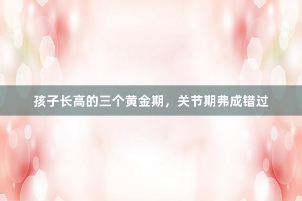 孩子长高的三个黄金期，关节期弗成错过